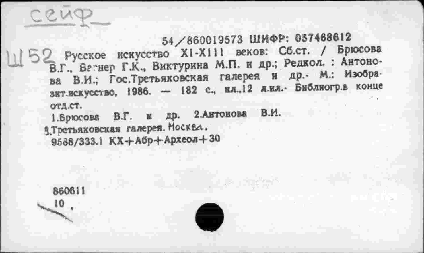 ﻿
54/860019573 ШИФР: 057468612
5г Русское искусство XI-XI11 веков: Сб.ст. ! Брюсова В.Г., Вегнер Г .К., Виктурина М.П. и др.; Редкол. : Антонова В.И.; Гос .Третьяковская галерея и др.- М.: Изобра зит.искусство, 1986. — 182 с., ил., 12 лил.- Библиогр.в конце ОТД.СТ.
I .Брюсова В.Г. и др. 2.Антовова В.И.
^Третьяковская галерея. Носк 8а.
9688/333.1 КХ-ЬАбр4-Археол-+ 30
860611
10 ,